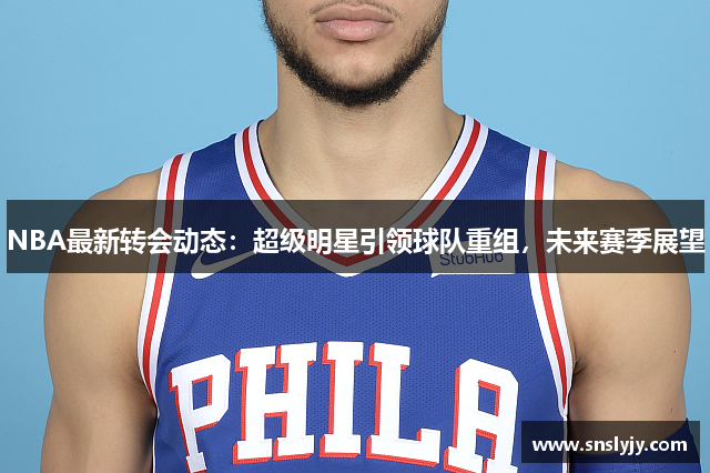 NBA最新转会动态：超级明星引领球队重组，未来赛季展望