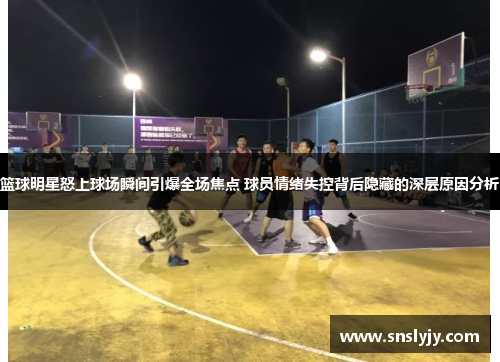 篮球明星怒上球场瞬间引爆全场焦点 球员情绪失控背后隐藏的深层原因分析