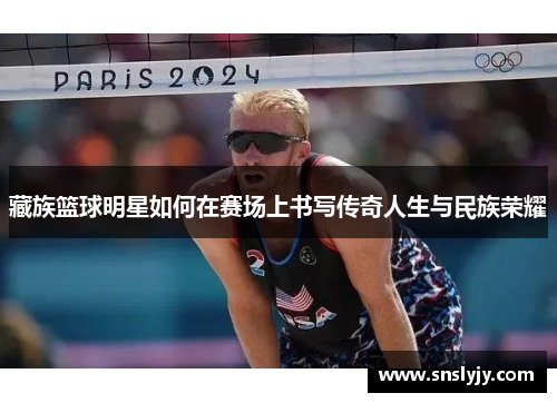 藏族篮球明星如何在赛场上书写传奇人生与民族荣耀 藏族篮球明星如何在赛场上书写传奇人生与民族荣耀