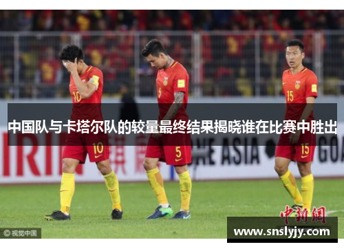 中国队与卡塔尔队的较量最终结果揭晓谁在比赛中胜出